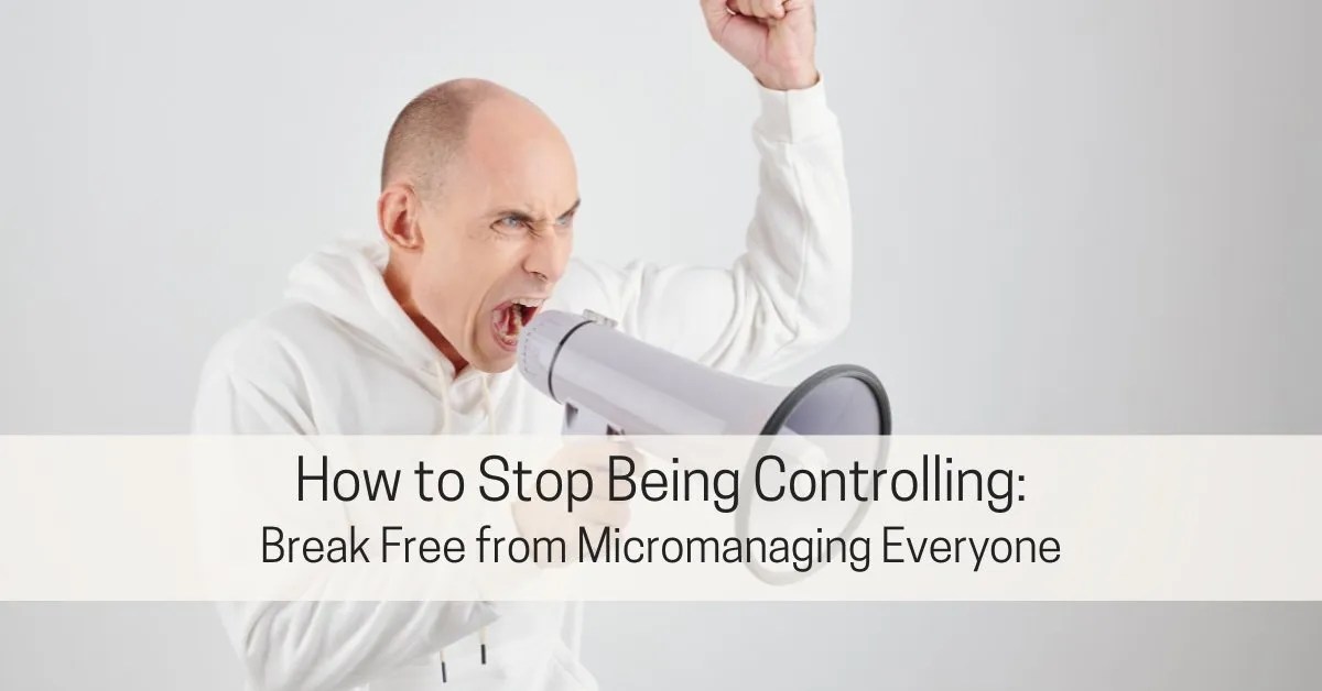 How to Stop Being Controlling: Break Free from Micromanaging Everyone